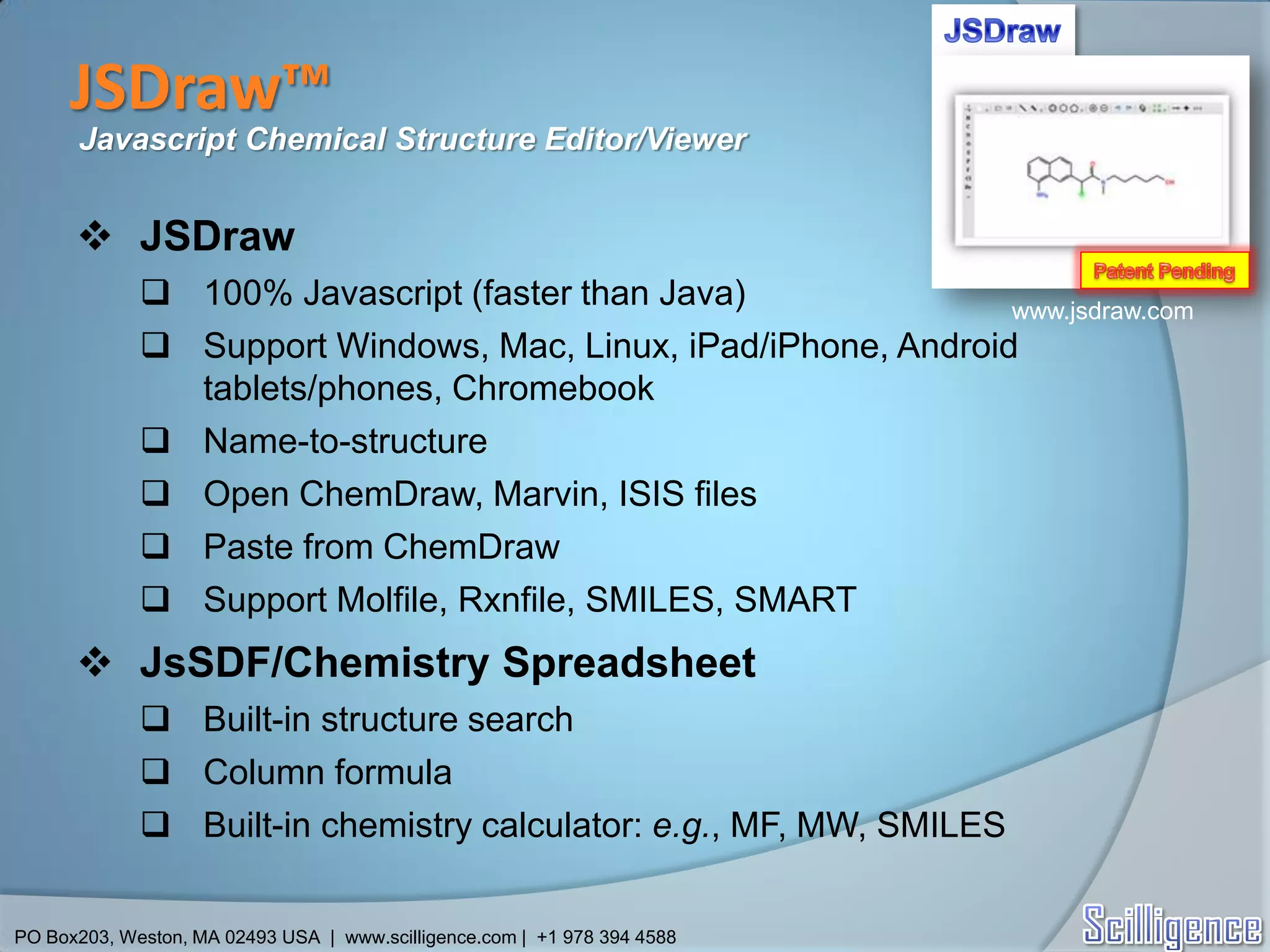 JSDraw™
      Javascript Chemical Structure Editor/Viewer


       JSDraw
              100% Javascript (faster than Java)               www.jsdraw.com
              Support Windows, Mac, Linux, iPad/iPhone, Android
               tablets/phones, Chromebook
              Name-to-structure
              Open ChemDraw, Marvin, ISIS files
              Paste from ChemDraw
              Support Molfile, Rxnfile, SMILES, SMART
       JsSDF/Chemistry Spreadsheet
              Built-in structure search
              Column formula
              Built-in chemistry calculator: e.g., MF, MW, SMILES


PO Box203, Weston, MA 02493 USA | www.scilligence.com | +1 978 394 4588
 
