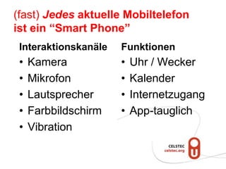 (fast) Jedes aktuelle Mobiltelefon
ist ein “Smart Phone”
 Interaktionskanäle   Funktionen
 •   Kamera           •   Uhr / Wecker
 •   Mikrofon         •   Kalender
 •   Lautsprecher     •   Internetzugang
 •   Farbbildschirm   •   App-tauglich
 •   Vibration
 