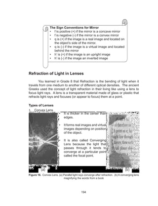 194
Refraction of Light in Lenses
You learned in Grade 8 that Refraction is the bending of light when it
travels from one medium to another of different optical densities. The ancient
Greeks used the concept of light refraction in their living like using a lens to
focus light rays. A lens is a transparent material made of glass or plastic that
refracts light rays and focuses (or appear to focus) them at a point.
Types of Lenses
1.	 Convex Lens
Figure 16. Convex Lens. (a) Parallel light rays converge after refraction. (b) A converging lens
magnifying the words from a book
•	 It is thicker in the center than
edges.
•	 It forms real images and virtual
images depending on position
of the object.
•	 It is also called Converging
Lens because the light that
passes through it tends to
converge at a particular point
called the focal point.
The Sign Conventions for Mirror
•	 f is positive (+) if the mirror is a concave mirror
•	 f is negative (-) if the mirror is a convex mirror
•	 q is (+) if the image is a real image and located on
the object’s side of the mirror.
•	 q is (-) if the image is a virtual image and located
behind the mirror
•	 h’ is (+) if the image is an upright image
•	 h’ is (-) if the image an inverted image
(a) (b)
 