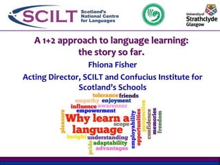 A 1+2 approach to language learning: 
the story so far. 
Fhiona Fisher 
Acting Director, SCILT and Confucius Institute for 
Scotland’s Schools 
 
