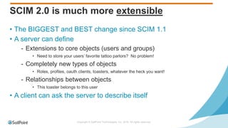 Copyright © SailPoint Technologies, Inc. 2016 All rights reserved.
SCIM 2.0 is much more extensible
• The BIGGEST and BEST change since SCIM 1.1
• A server can define
- Extensions to core objects (users and groups)
• Need to store your users’ favorite tattoo parlors? No problem!
- Completely new types of objects
• Roles, profiles, oauth clients, toasters, whatever the heck you want!
- Relationships between objects
• This toaster belongs to this user
• A client can ask the server to describe itself
 