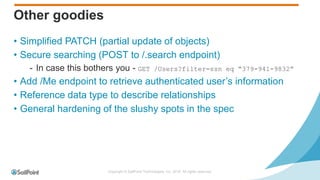 Copyright © SailPoint Technologies, Inc. 2016 All rights reserved.
Other goodies
• Simplified PATCH (partial update of objects)
• Secure searching (POST to /.search endpoint)
- In case this bothers you - GET /Users?filter=ssn eq “379-941-9832”
• Add /Me endpoint to retrieve authenticated user’s information
• Reference data type to describe relationships
• General hardening of the slushy spots in the spec
 