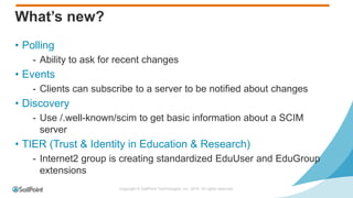 Copyright © SailPoint Technologies, Inc. 2016 All rights reserved.
What’s new?
• Polling
- Ability to ask for recent changes
• Events
- Clients can subscribe to a server to be notified about changes
• Discovery
- Use /.well-known/scim to get basic information about a SCIM
server
• TIER (Trust & Identity in Education & Research)
- Internet2 group is creating standardized EduUser and EduGroup
extensions
 