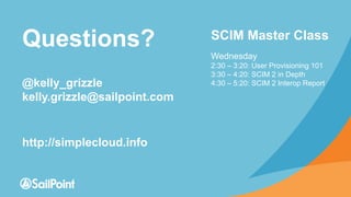 Questions?
@kelly_grizzle
kelly.grizzle@sailpoint.com
http://simplecloud.info
SCIM Master Class
Wednesday
2:30 – 3:20: User Provisioning 101
3:30 – 4:20: SCIM 2 in Depth
4:30 – 5:20: SCIM 2 Interop Report
 