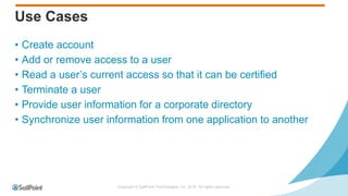 Copyright © SailPoint Technologies, Inc. 2016 All rights reserved.
Use Cases
• Create account
• Add or remove access to a user
• Read a user’s current access so that it can be certified
• Terminate a user
• Provide user information for a corporate directory
• Synchronize user information from one application to another
 