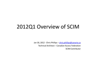 2012Q1 Overview of SCIM

      Jan 30, 2012 - Chris Phillips – chris.phillips@canarie.ca
           Technical Architect – Canadian Access Federation
                                              SCIM Contributor
 