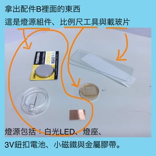 拿出配件B裡面的東西
是燈源組件、比例尺工具與載玻片
燈源包括：白光LED、燈座、
3V鈕扣電池、小磁鐵與金屬膠帶。
 