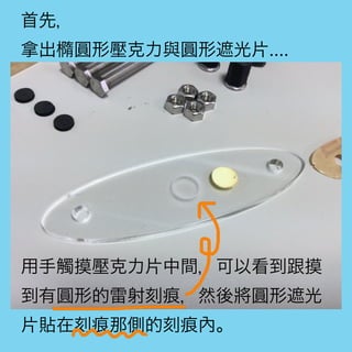 首先，
拿出橢圓形壓克力與圓形遮光片....
用手觸摸壓克力片中間，可以看到跟摸
到有圓形的雷射刻痕，然後將圓形遮光
片貼在刻痕那側的刻痕內。
 