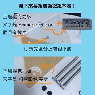接下來要組裝顯微鏡本體！
1. 請先區分上層跟下層
上層壓克力板
文字是 Scimage 的 logo
而且有鏡片
下層壓克力板
文字是 科學影像 字樣
 