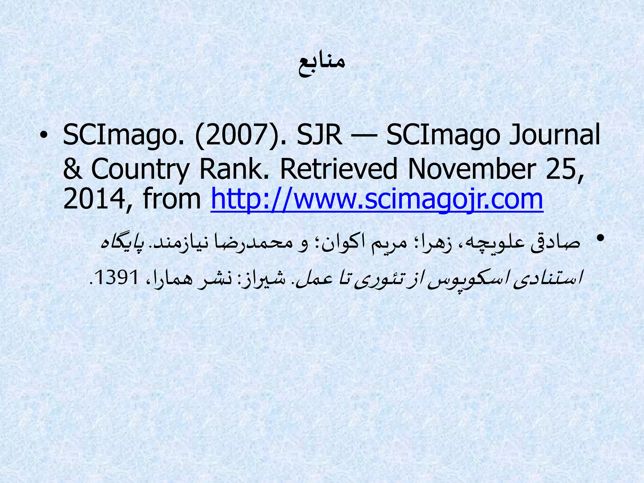 ‫منابع‬
• SCImago. (2007). SJR — SCImago Journal
& Country Rank. Retrieved November 25,
2014, from http://www.scimagojr.com
•‫مند‬‫ز‬‫نیا‬‫ضا‬‫ر‬‫محمد‬‫و‬ ‫اکوان؛‬‫مریم‬ ‫ا؛‬‫ر‬‫ه‬‫ز‬ ،‫علویچه‬ ‫صادقی‬.‫پایگاه‬
‫عمل‬‫تا‬‫ی‬‫ر‬‫تئو‬‫از‬‫اسکوپوس‬ ‫استنادی‬.‫از‬‫ر‬‫شی‬:،‫ا‬‫ر‬‫هما‬ ‫نشر‬1391.
 