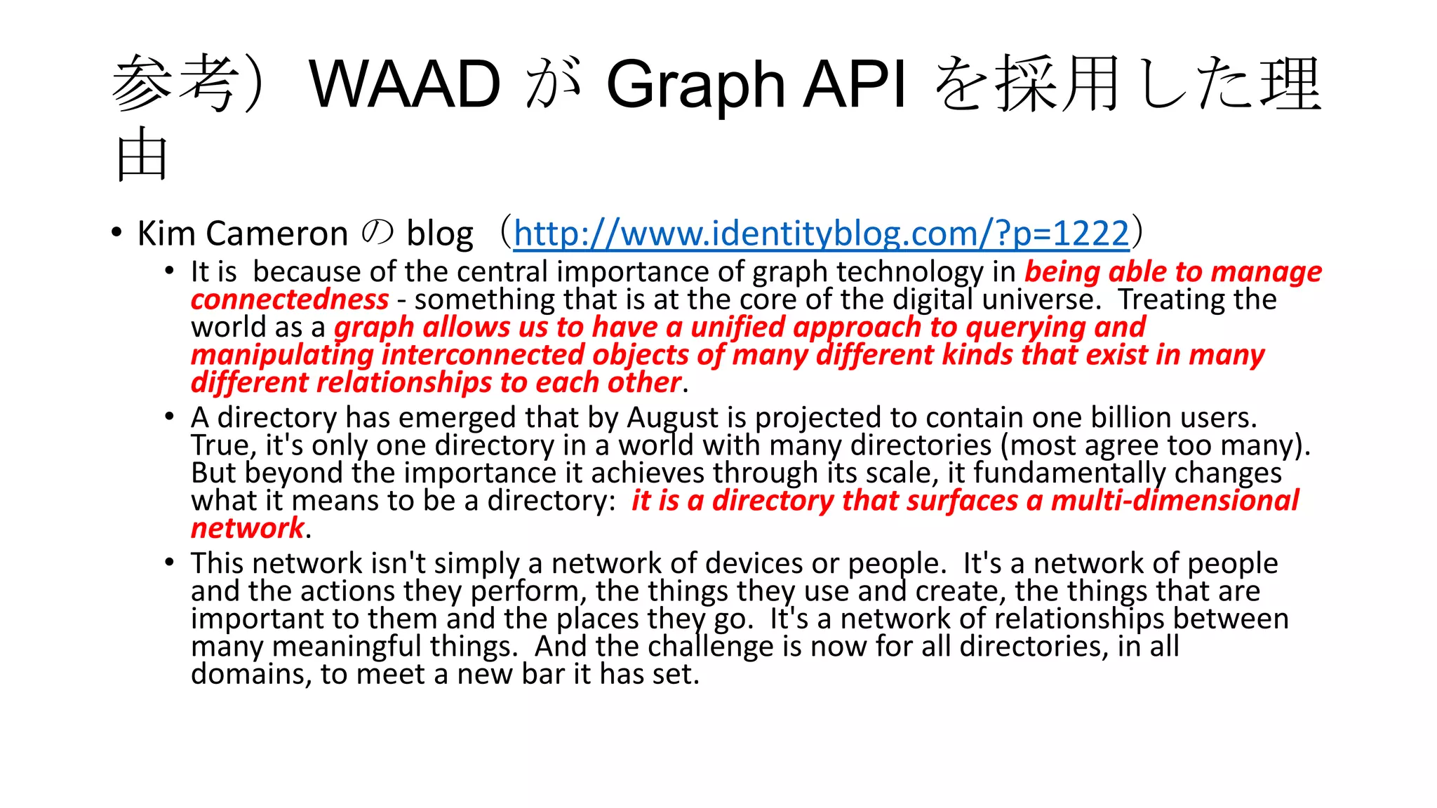 参考）WAAD が Graph API を採用した理
由
• Kim Cameron の blog（http://www.identityblog.com/?p=1222）
  • It is because of the central importance of graph technology in being able to manage
    connectedness - something that is at the core of the digital universe. Treating the
    world as a graph allows us to have a unified approach to querying and
    manipulating interconnected objects of many different kinds that exist in many
    different relationships to each other.
  • A directory has emerged that by August is projected to contain one billion users.
    True, it's only one directory in a world with many directories (most agree too many).
    But beyond the importance it achieves through its scale, it fundamentally changes
    what it means to be a directory: it is a directory that surfaces a multi-dimensional
    network.
  • This network isn't simply a network of devices or people. It's a network of people
    and the actions they perform, the things they use and create, the things that are
    important to them and the places they go. It's a network of relationships between
    many meaningful things. And the challenge is now for all directories, in all
    domains, to meet a new bar it has set.
 