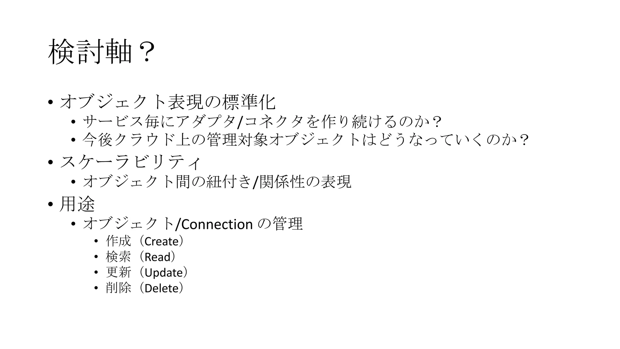 検討軸？
• オブジェクト表現の標準化
 • サービス毎にアダプタ/コネクタを作り続けるのか？
 • 今後クラウド上の管理対象オブジェクトはどうなっていくのか？
• スケーラビリティ
 • オブジェクト間の紐付き/関係性の表現
• 用途
 • オブジェクト/Connection の管理
   •   作成（Create）
   •   検索（Read）
   •   更新（Update）
   •   削除（Delete）
 