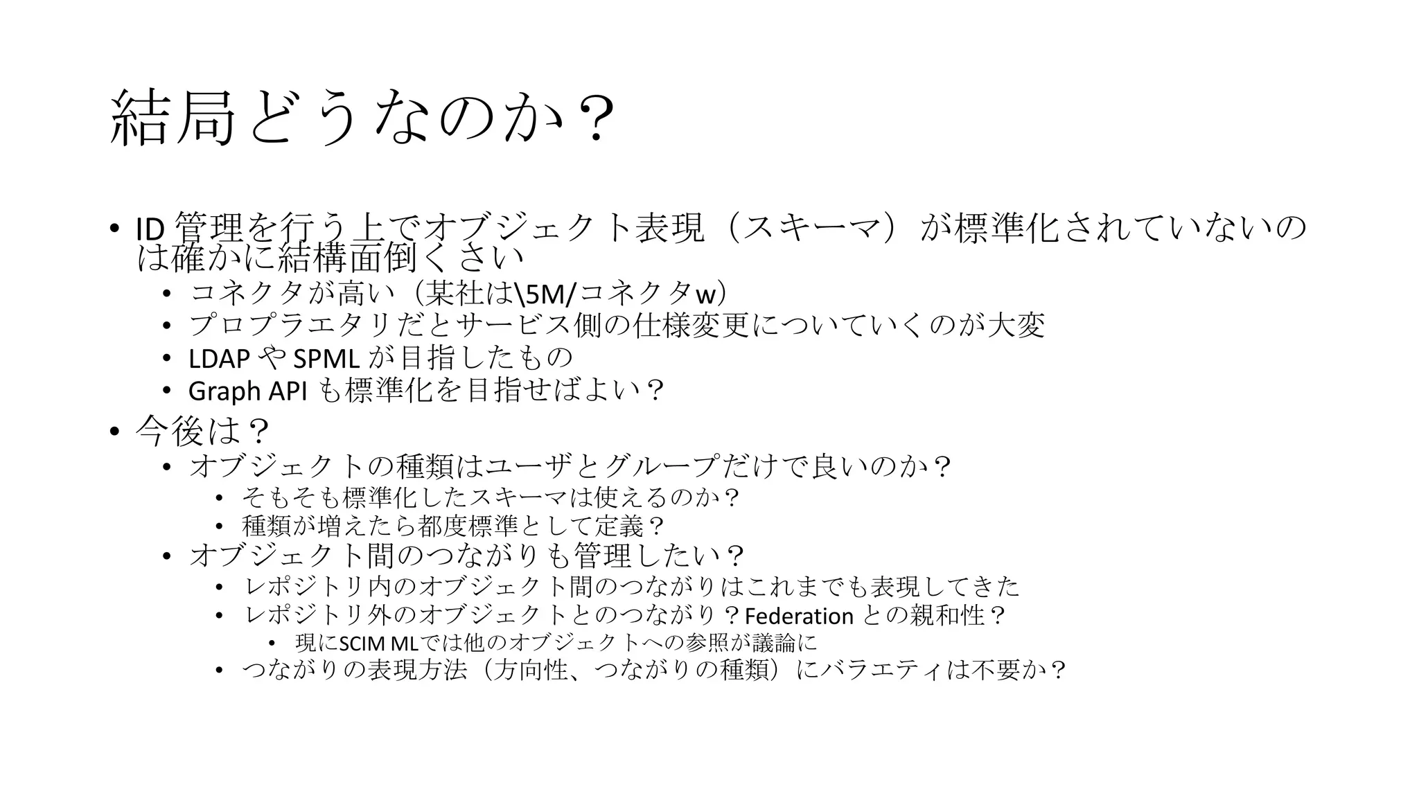 結局どうなのか？
• ID 管理を行う上でオブジェクト表現（スキーマ）が標準化されていないの
  は確かに結構面倒くさい
 •   コネクタが高い（某社は5M/コネクタw）
 •   プロプラエタリだとサービス側の仕様変更についていくのが大変
 •   LDAP や SPML が目指したもの
 •   Graph API も標準化を目指せばよい？
• 今後は？
 • オブジェクトの種類はユーザとグループだけで良いのか？
     • そもそも標準化したスキーマは使えるのか？
     • 種類が増えたら都度標準として定義？
 • オブジェクト間のつながりも管理したい？
     • レポジトリ内のオブジェクト間のつながりはこれまでも表現してきた
     • レポジトリ外のオブジェクトとのつながり？Federation との親和性？
       • 現にSCIM MLでは他のオブジェクトへの参照が議論に
     • つながりの表現方法（方向性、つながりの種類）にバラエティは不要か？
 