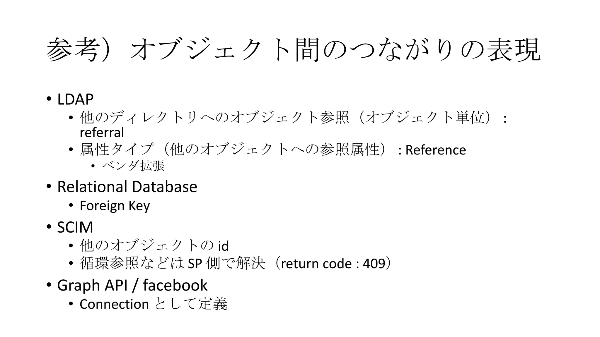 参考）オブジェクト間のつながりの表現
• LDAP
   • 他のディレクトリへのオブジェクト参照（オブジェクト単位） :
     referral
   • 属性タイプ（他のオブジェクトへの参照属性） : Reference
      • ベンダ拡張
• Relational Database
   • Foreign Key
• SCIM
   • 他のオブジェクトの id
   • 循環参照などは SP 側で解決（return code : 409）
• Graph API / facebook
   • Connection として定義
 