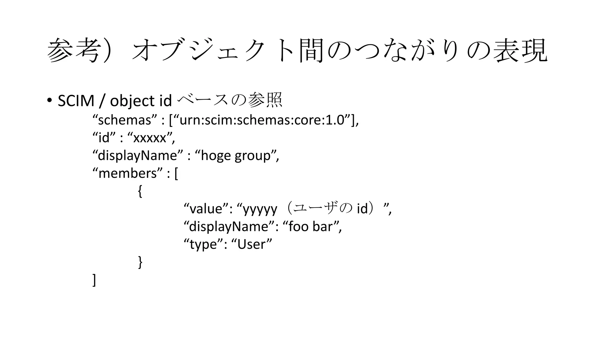 参考）オブジェクト間のつながりの表現
• SCIM / object id ベースの参照
    “schemas” : [“urn:scim:schemas:core:1.0”],
    “id” : “xxxxx”,
    “displayName” : “hoge group”,
    “members” : [
             {
                    “value”: “yyyyy（ユーザの id）”,
                    “displayName”: “foo bar”,
                    “type”: “User”
             }
    ]
 