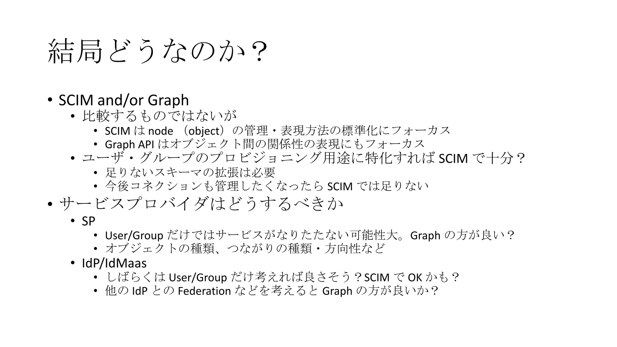 結局どうなのか？
• SCIM and/or Graph
   • 比較するものではないが
      • SCIM は node （object）の管理・表現方法の標準化にフォーカス
      • Graph API はオブジェクト間の関係性の表現にもフォーカス
   • ユーザ・グループのプロビジョニング用途に特化すれば SCIM で十分？
      • 足りないスキーマの拡張は必要
      • 今後コネクションも管理したくなったら SCIM では足りない
• サービスプロバイダはどうするべきか
   • SP
      • User/Group だけではサービスがなりたたない可能性大。Graph の方が良い？
      • オブジェクトの種類、つながりの種類・方向性など
   • IdP/IdMaas
      • しばらくは User/Group だけ考えれば良さそう？SCIM で OK かも？
      • 他の IdP との Federation などを考えると Graph の方が良いか？
 
