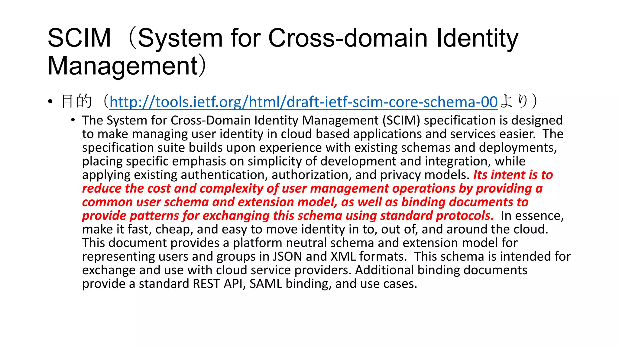 SCIM（System for Cross-domain Identity
Management）
• 目的（http://tools.ietf.org/html/draft-ietf-scim-core-schema-00より）
   • The System for Cross-Domain Identity Management (SCIM) specification is designed
     to make managing user identity in cloud based applications and services easier. The
     specification suite builds upon experience with existing schemas and deployments,
     placing specific emphasis on simplicity of development and integration, while
     applying existing authentication, authorization, and privacy models. Its intent is to
     reduce the cost and complexity of user management operations by providing a
     common user schema and extension model, as well as binding documents to
     provide patterns for exchanging this schema using standard protocols. In essence,
     make it fast, cheap, and easy to move identity in to, out of, and around the cloud.
     This document provides a platform neutral schema and extension model for
     representing users and groups in JSON and XML formats. This schema is intended for
     exchange and use with cloud service providers. Additional binding documents
     provide a standard REST API, SAML binding, and use cases.
 