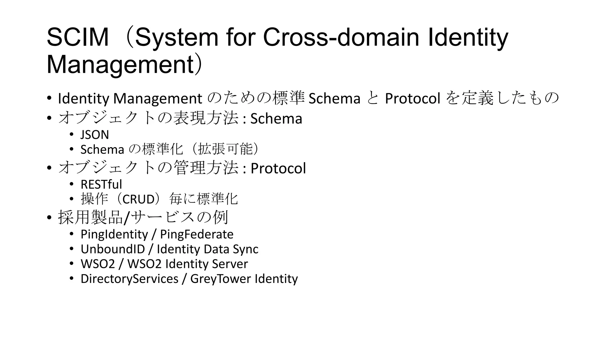 SCIM（System for Cross-domain Identity
Management）
• Identity Management のための標準 Schema と Protocol を定義したもの
• オブジェクトの表現方法 : Schema
  • JSON
  • Schema の標準化（拡張可能）
• オブジェクトの管理方法 : Protocol
  • RESTful
  • 操作（CRUD）毎に標準化
• 採用製品/サービスの例
  •   PingIdentity / PingFederate
  •   UnboundID / Identity Data Sync
  •   WSO2 / WSO2 Identity Server
  •   DirectoryServices / GreyTower Identity
 