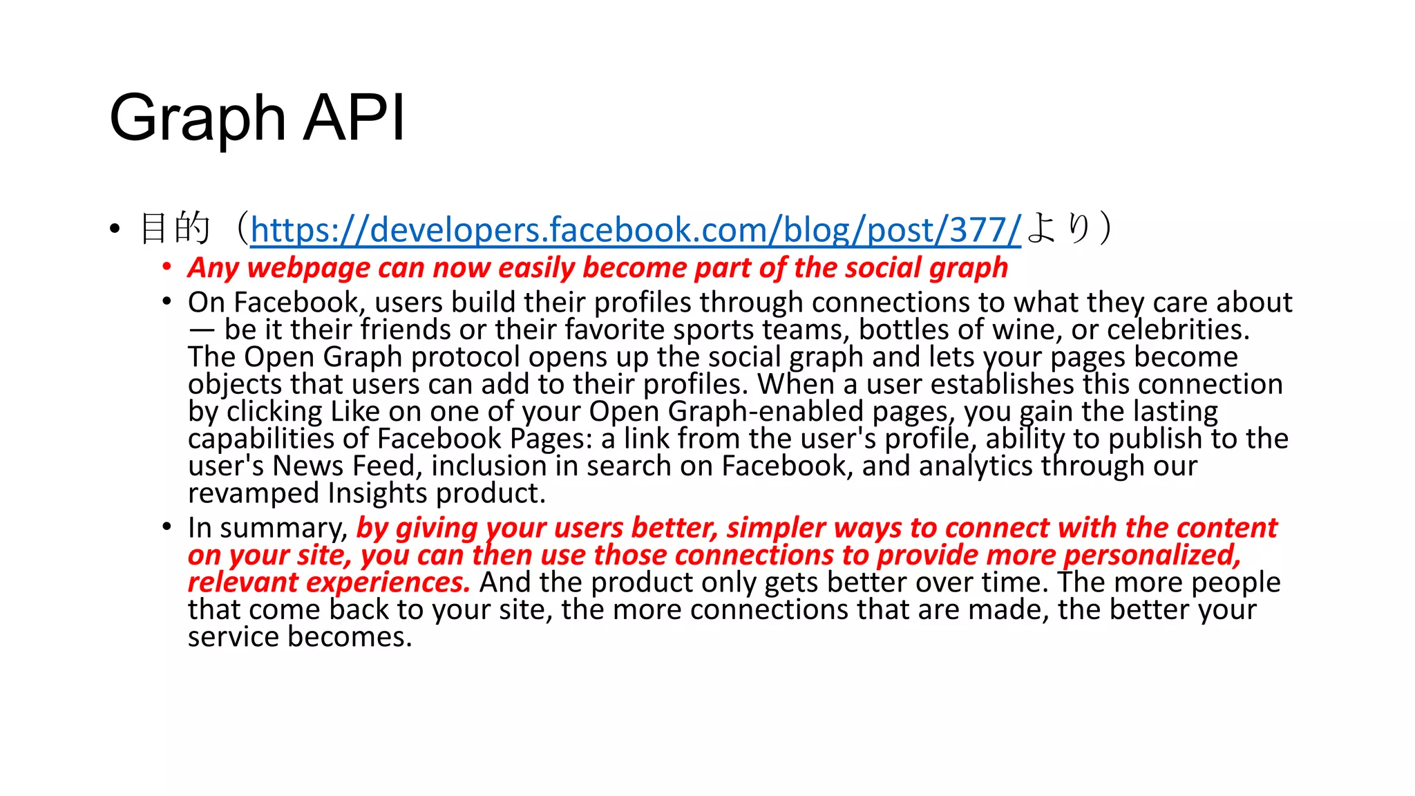 Graph API
• 目的（https://developers.facebook.com/blog/post/377/より）
  • Any webpage can now easily become part of the social graph
  • On Facebook, users build their profiles through connections to what they care about
    — be it their friends or their favorite sports teams, bottles of wine, or celebrities.
    The Open Graph protocol opens up the social graph and lets your pages become
    objects that users can add to their profiles. When a user establishes this connection
    by clicking Like on one of your Open Graph-enabled pages, you gain the lasting
    capabilities of Facebook Pages: a link from the user's profile, ability to publish to the
    user's News Feed, inclusion in search on Facebook, and analytics through our
    revamped Insights product.
  • In summary, by giving your users better, simpler ways to connect with the content
    on your site, you can then use those connections to provide more personalized,
    relevant experiences. And the product only gets better over time. The more people
    that come back to your site, the more connections that are made, the better your
    service becomes.
 