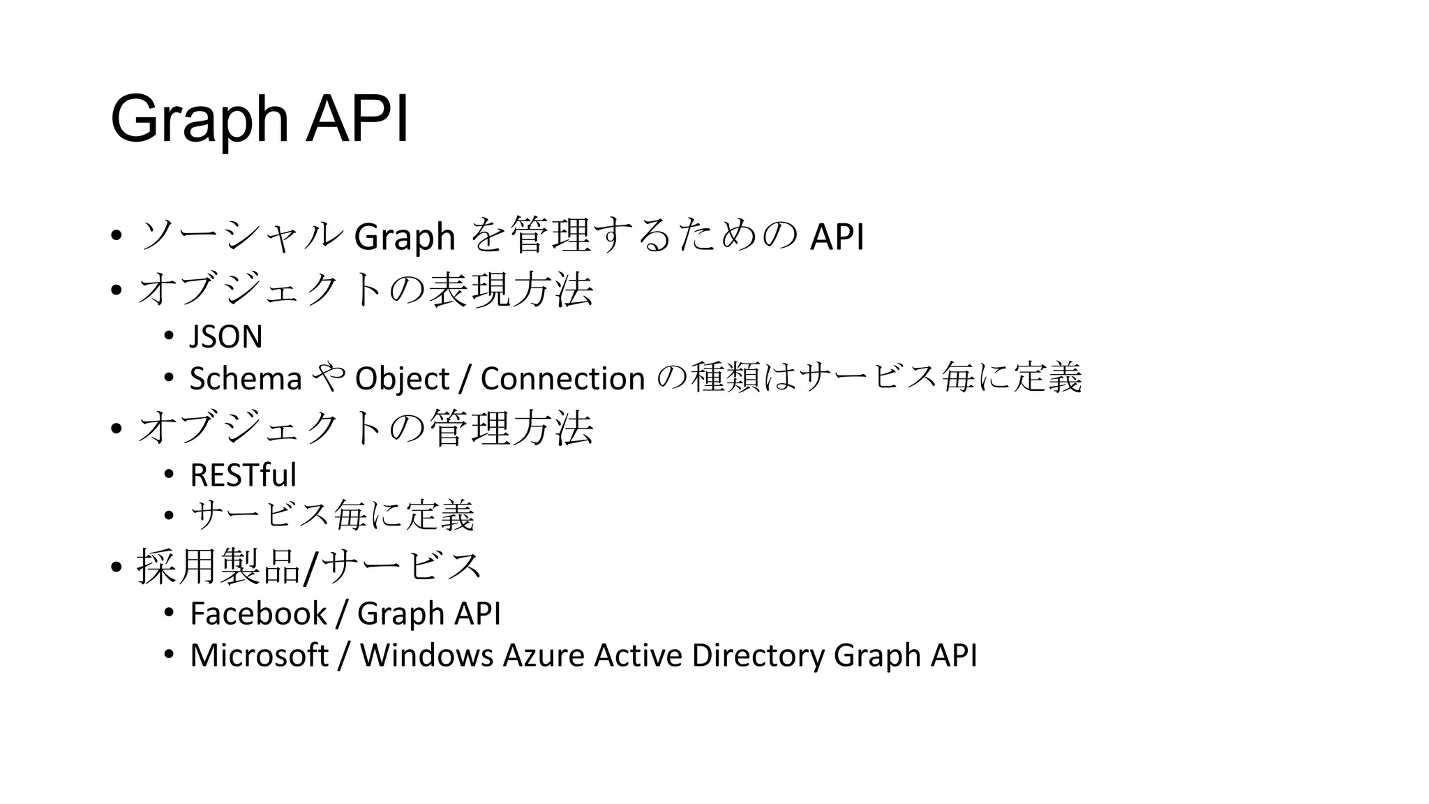 Graph API
• ソーシャル Graph を管理するための API
• オブジェクトの表現方法
 • JSON
 • Schema や Object / Connection の種類はサービス毎に定義
• オブジェクトの管理方法
 • RESTful
 • サービス毎に定義
• 採用製品/サービス
 • Facebook / Graph API
 • Microsoft / Windows Azure Active Directory Graph API
 
