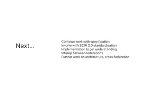 Next…
Continue work with specification
Involve with SCIM 2.0 standardisation
Implementation to get understanding
Interop between federations
Further work on architecture, cross-federation
 