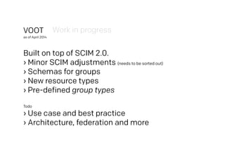 VOOT
as of April 2014
Built on top of SCIM 2.0.
› Minor SCIM adjustments (needs to be sorted out)
› Schemas for groups
› New resource types
› Pre-defined group types
Todo
› Use case and best practice
› Architecture, federation and more
Work in progress
 