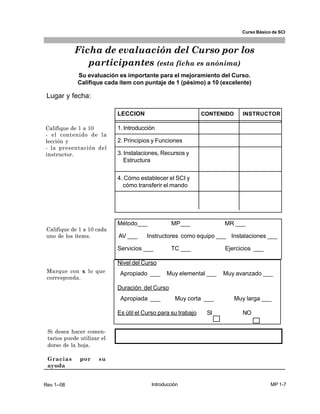 Curso Básico de SCI



             Ficha de evaluación del Curso por los
                participantes (esta ficha es anónima)
             Su evaluación es importante para el mejoramiento del Curso.
             Califique cada ítem con puntaje de 1 (pésimo) a 10 (excelente)

 Lugar y fecha:

                            LECCION                            CONTENIDO      INSTRUCTOR

Califique de 1 a 10         1. Introducción
- el contenido de la
lección y                   2. Principios y Funciones
- la presentación del
instructor.                 3. Instalaciones, Recursos y
                               Estructura

                            4. Cómo establecer el SCI y
                              cómo transferir el mando




                            Método___             MP___              MR ___
 Califique de 1 a 10 cada
 uno de los ítems.          AV ___     Instructores como equipo ___ Instalaciones ___

                            Servicios ___        TC ___              Ejercicios ___

                            Nivel del Curso
 Marque con x lo que         Apropiado ___     Muy elemental ___     Muy avanzado ___
 corresponda.
                            Duración del Curso
                             Apropiada ___         Muy corta ___           Muy larga ___

                            Es útil el Curso para su trabajo    SI            NO


 Si desea hacer comen-
 tarios puede utilizar el
 dorso de la hoja.

 Gracias      por     su
 ayuda


Rev. 1--08                               Introducción                                    MP 1-7
 