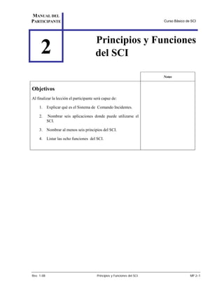 MANUAL DEL
PARTICIPANTE                                                               Curso Básico de SCI




                                         Principios y Funciones
     2                                   del SCI

                                                                           Notas


Objetivos
Al finalizar la lección el participante será capaz de:

    1.      Explicar qué es el Sistema de Comando Incidentes.

    2.      Nombrar seis aplicaciones donde puede utilizarse el
            SCI.

    3.      Nombrar al menos seis principios del SCI.

    4.      Listar las ocho funciones del SCI.




Rev. 1-08                                 Principios y Funciones del SCI                  MP 2–1
 