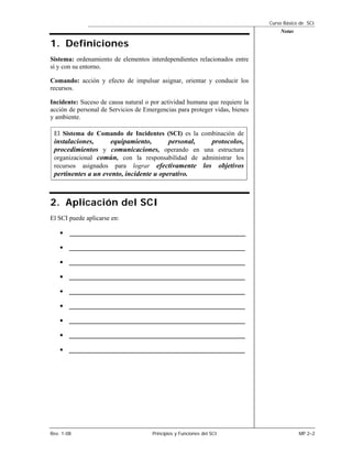 Curso Básico de SCI
                                                                                 Notas

1. Definiciones
Sistema: ordenamiento de elementos interdependientes relacionados entre
sí y con su entorno.

Comando: acción y efecto de impulsar asignar, orientar y conducir los
recursos.

Incidente: Suceso de causa natural o por actividad humana que requiere la
acción de personal de Servicios de Emergencias para proteger vidas, bienes
y ambiente.

 El Sistema de Comando de Incidentes (SCI) es la combinación de
 instalaciones,     equipamiento,        personal,  protocolos,
 procedimientos y comunicaciones, operando en una estructura
 organizacional común, con la responsabilidad de administrar los
 recursos asignados para lograr efectivamente los objetivos
 pertinentes a un evento, incidente u operativo.



2. Aplicación del SCI
El SCI puede aplicarse en:

    •   __________________________________________________

    •   __________________________________________________

    •   __________________________________________________

    •   __________________________________________________

    •   __________________________________________________

    •   __________________________________________________

    •   __________________________________________________

    •   __________________________________________________

    •   __________________________________________________




Rev. 1-08                             Principios y Funciones del SCI                     MP 2–2
 