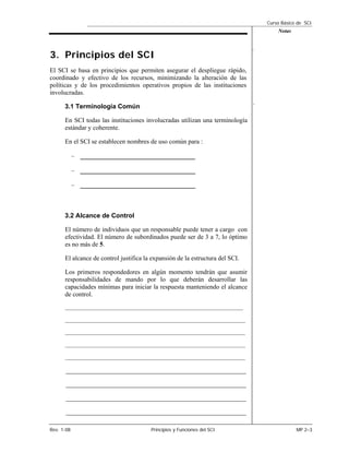 Curso Básico de SCI
                                                                                                     Notas


                                                                                             .
3. Principios del SCI
El SCI se basa en principios que permiten asegurar el despliegue rápido,
coordinado y efectivo de los recursos, minimizando la alteración de las
políticas y de los procedimientos operativos propios de las instituciones
involucradas.
                                                                                             .
      3.1 Terminología Común

      En SCI todas las instituciones involucradas utilizan una terminología
      estándar y coherente.

      En el SCI se establecen nombres de uso común para :

            – _________________________________

            – _________________________________

            – _________________________________



      3.2 Alcance de Control

      El número de individuos que un responsable puede tener a cargo con
      efectividad. El número de subordinados puede ser de 3 a 7, lo óptimo
      es no más de 5.

      El alcance de control justifica la expansión de la estructura del SCI.

      Los primeros respondedores en algún momento tendrán que asumir
      responsabilidades de mando por lo que deberán desarrollar las
      capacidades mínimas para iniciar la respuesta manteniendo el alcance
      de control.
      ___________________________________________________________________________________

      ____________________________________________________________________________________

      ____________________________________________________________________________________

      ____________________________________________________________________________________

      ____________________________________________________________________________________


       ________________________________________________________

       ________________________________________________________

       ________________________________________________________

       ________________________________________________________

Rev. 1-08                                     Principios y Funciones del SCI                                 MP 2–3
 
