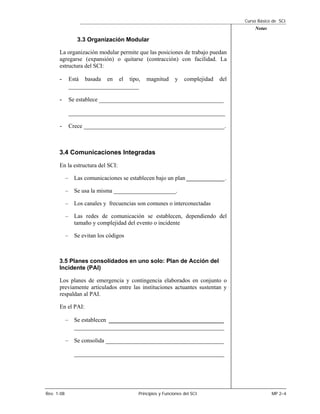 Curso Básico de SCI
                                                                                          Notas

                3.3 Organización Modular

      La organización modular permite que las posiciones de trabajo puedan
      agregarse (expansión) o quitarse (contracción) con facilidad. La
      estructura del SCI:

      -      Está   basada   en   el   tipo,   magnitud      y    complejidad   del
             ______________________

      -      Se establece _______________________________________

             _________________________________________________

      -      Crece ____________________________________________.



      3.4 Comunicaciones Integradas
      En la estructura del SCI:

            – Las comunicaciones se establecen bajo un plan _____________.

            – Se usa la misma _____________________.

            – Los canales y frecuencias son comunes o interconectadas

            – Las redes de comunicación se establecen, dependiendo del
              tamaño y complejidad del evento o incidente

            – Se evitan los códigos



      3.5 Planes consolidados en uno solo: Plan de Acción del
      Incidente (PAI)

      Los planes de emergencia y contingencia elaborados en conjunto o
      previamente articulados entre las instituciones actuantes sustentan y
      respaldan al PAI.

      En el PAI:

            – Se establecen ____________________________________
               _______________________________________________

            – Se consolida _____________________________________

               _______________________________________________




Rev. 1-08                                  Principios y Funciones del SCI                         MP 2–4
 