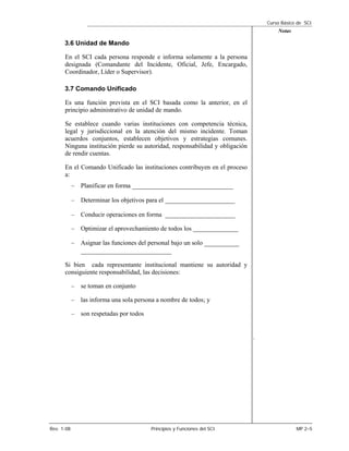 Curso Básico de SCI
                                                                                      Notas

      3.6 Unidad de Mando

      En el SCI cada persona responde e informa solamente a la persona
      designada (Comandante del Incidente, Oficial, Jefe, Encargado,
      Coordinador, Líder o Supervisor).

      3.7 Comando Unificado

      Es una función prevista en el SCI basada como la anterior, en el
      principio administrativo de unidad de mando.

      Se establece cuando varias instituciones con competencia técnica,
      legal y jurisdiccional en la atención del mismo incidente. Toman
      acuerdos conjuntos, establecen objetivos y estrategias comunes.
      Ninguna institución pierde su autoridad, responsabilidad y obligación
      de rendir cuentas.

      En el Comando Unificado las instituciones contribuyen en el proceso
      a:
            – Planificar en forma _____________________________

            – Determinar los objetivos para el ____________________

            – Conducir operaciones en forma ____________________

            – Optimizar el aprovechamiento de todos los ______________

            – Asignar las funciones del personal bajo un solo __________
               __________________________
      Si bien cada representante institucional mantiene su autoridad y
      consiguiente responsabilidad, las decisiones:

            – se toman en conjunto

            – las informa una sola persona a nombre de todos; y

            – son respetadas por todos


                                                                              .




Rev. 1-08                                Principios y Funciones del SCI                       MP 2–5
 