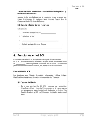 Curso Básico de SCI
                                                                                          Notas

      3.8 Instalaciones señalizadas, con denominación precisa y
      ubicación determinada

      Algunas de las instalaciones que se establecen en un incidente son:
      Puesto de Comando del Incidente, Base, Área de Espera, Área de
      Concentración de Víctimas, Helipunto.

      3.9 Manejo integral de los recursos
      Esto permite:

            – Garantizar la seguridad del ________________

            – Optimizar su uso.

            – _______________________________________

            – Reducir la dispersión en el flujo de ________________

            – ___________________________________________



4. Funciones en el SCI
El Sistema de Comando de Incidentes es una organización funcional.
En el SCI, el Comandante del Incidente es quien asume inicialmente todas
las ___________ y va delegándolas en función del incidente. Desarrollando
gradualmente una estructura modular, sin perder su alcance de control.


Funciones del SCI
Las funciones son: Mando, Seguridad, Información Pública, Enlace,
Planificación, Operaciones, Logística y Administración/ Finanzas.

                                                                                  .
       4.1 Función de Mando

        •     Es la más alta función del SCI y consiste en administrar
              (coordinar, dirigir y controlar) los recursos en la escena ya sea
              por competencia legal, institucional, jerárquica o técnica. Esta
              función la ejerce el CI o el Comando Unificado según sea el
              caso.




Rev. 1-08                                Principios y Funciones del SCI                           MP 2–6
 