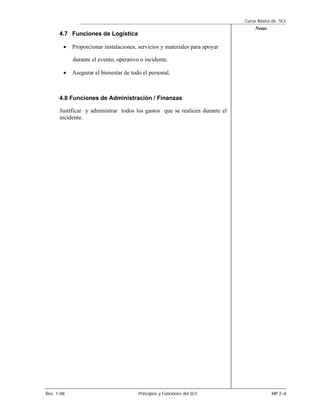 Curso Básico de SCI
                                                                                 Notas
      4.7 Funciones de Logística

        •   Proporcionar instalaciones, servicios y materiales para apoyar

            durante el evento, operativo o incidente.

        •   Asegurar el bienestar de todo el personal.



      4.8 Funciones de Administración / Finanzas

      Justificar y administrar todos los gastos que se realicen durante el
      incidente.




Rev. 1-08                               Principios y Funciones del SCI                   MP 2–8
 