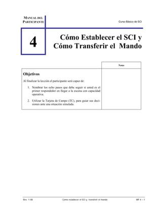 MANUAL DEL
PARTICIPANTE                                                                     Curso Básico de SCI




                           Cómo Establecer el SCI y
     4                    Cómo Transferir el Mando

                                                                                 Notas


Objetivos
Al finalizar la lección el participante será capaz de:

    1. Nombrar los ocho pasos que debe seguir si usted es el
       primer respondedor en llegar a la escena con capacidad
       operativa.

    2. Utilizar la Tarjeta de Campo (TC), para guiar sus deci-
       siones ante una situación simulada.




Rev. 1-08                         Como establecer el SCI y transferir el mando                 MP 4 – 1
 