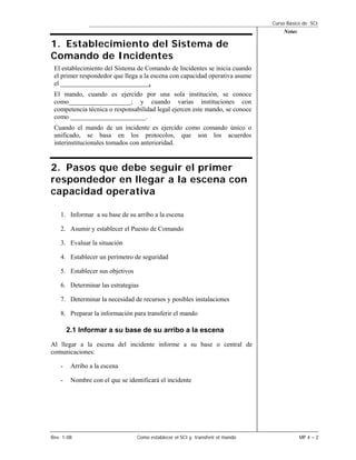 Curso Básico de SCI
                                                                                     Notas

1. Establecimiento del Sistema de
Comando de Incidentes
 El establecimiento del Sistema de Comando de Incidentes se inicia cuando
 el primer respondedor que llega a la escena con capacidad operativa asume
 el ___________________________.
 El mando, cuando es ejercido por una sola institución, se conoce
 como___________________; y cuando varias instituciones con
 competencia técnica o responsabilidad legal ejercen este mando, se conoce
 como _______________________.
 Cuando el mando de un incidente es ejercido como comando único o
 unificado, se basa en los protocolos, que son los acuerdos
 interinstitucionales tomados con anterioridad.


2. Pasos que debe seguir el primer
respondedor en llegar a la escena con
capacidad operativa

    1. Informar a su base de su arribo a la escena

    2. Asumir y establecer el Puesto de Comando

    3. Evaluar la situación

    4. Establecer un perímetro de seguridad

    5. Establecer sus objetivos

    6. Determinar las estrategias

    7. Determinar la necesidad de recursos y posibles instalaciones

    8. Preparar la información para transferir el mando

        2.1 Informar a su base de su arribo a la escena
Al llegar a la escena del incidente informe a su base o central de
comunicaciones:

    -    Arribo a la escena

    -    Nombre con el que se identificará el incidente




Rev. 1-08                         Como establecer el SCI y transferir el mando               MP 4 – 2
 