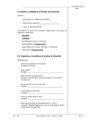 Curso Básico de SCI
                                                                                       Notas

      2.2 Asumir y establecer el Puesto de Comando
      Informe:

             -   quién asume el comando del incidente,

             -   identificación radial del ______________________

             -   Lugar de ubicación del PC.

      Al establecer el puesto de comando asegúrese que este tenga las
      siguientes condiciones:
            – Seguridad
            – Visibilidad
            – Facilidades de acceso y circulación
            – Disponibilidad de comunicaciones
            – Lugar alejado de la escena, del ruido y la confusión
            – Capacidad de expansión física


      2.3 Aspectos a considerar al evaluar la situación

      Preguntas guía:

      –       ¿Cuál es la naturaleza del incidente?
              Accidente Vehicular

      –       ¿Qué sucedió?
              Ejemplo: _________________________________________

      –       ¿Qué amenazas están presentes?
               Ejemplo: caída del árbol, derrame de fluidos, cortocircuito,
               incendio, etc.

      –       ¿De qué tamaño es el área afectada?
              Ejemplo: _________________________________________

      –       ¿Cómo podría evolucionar?
               Ejemplo: _________________________________________

      –       ¿Cómo se podría aislar el área?
              Ejemplo: __________________________________________

      –       ¿Qué lugares podrían ser adecuados para E y ACV?
               Ejemplo: Área de Espera antes de la zona de impacto dentro
               del perímetro de seguridad.




Rev. 1-08                           Como establecer el SCI y transferir el mando               MP 4 – 3
 