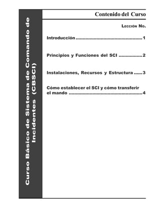 Contenido del Curso

Curso Básico de Sistema de Comando de                                                   LECCIÓN NO.

                                        Introducción ................................................ 1



                                        Principios y Funciones del SCI .................2
         Incidentes (CBSCI)




                                        Instalaciones, Recursos y Estructura ......3


                                        Cómo establecer el SCI y cómo transferir
                                        el mando ..................................................... 4
 
