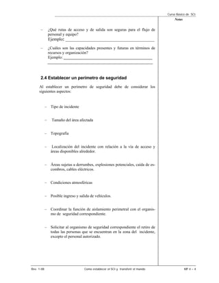 Curso Básico de SCI
                                                                                        Notas


      –         ¿Qué rutas de acceso y de salida son seguras para el flujo de
                personal y equipo?
                Ejemplo: ____________________________________________
      –         ¿Cuáles son las capacidades presentes y futuras en términos de
                recursos y organización?
                Ejemplo: ____________________________________________
                ____________________________________________________


      2.4 Establecer un perímetro de seguridad
     Al establecer un perímetro de seguridad debe de considerar los
     siguientes aspectos:


            – Tipo de incidente


            –     Tamaño del área afectada


            – Topografía


            –     Localización del incidente con relación a la vía de acceso y
                 áreas disponibles alrededor.


            – Áreas sujetas a derrumbes, explosiones potenciales, caída de es-
              combros, cables eléctricos.


            – Condiciones atmosféricas


            – Posible ingreso y salida de vehículos.


            – Coordinar la función de aislamiento perimetral con el organis-
              mo de seguridad correspondiente.


            – Solicitar al organismo de seguridad correspondiente el retiro de
              todas las personas que se encuentran en la zona del incidente,
              excepto el personal autorizado.




Rev. 1-08                            Como establecer el SCI y transferir el mando               MP 4 – 4
 
