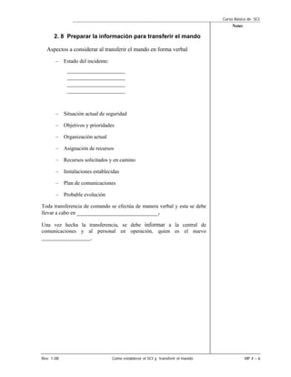 Curso Básico de SCI
                                                                                    Notas

      2. 8 Preparar la información para transferir el mando

  Aspectos a considerar al transferir el mando en forma verbal
       – Estado del incidente:
            ____________________
            ____________________
            ____________________
            ____________________


       – Situación actual de seguridad

       – Objetivos y prioridades

       – Organización actual

       – Asignación de recursos

       – Recursos solicitados y en camino

       – Instalaciones establecidas

       – Plan de comunicaciones

       – Probable evolución

Toda transferencia de comando se efectúa de manera verbal y esta se debe
llevar a cabo en ____________________________.

Una vez hecha la transferencia, se debe informar a la central de
comunicaciones y al personal en operación, quien es el nuevo
_________________.




Rev. 1-08                        Como establecer el SCI y transferir el mando               MP 4 – 6
 