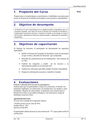Curso Básico de SCI



1.      Propósito del Curso                                                                Notas


 Proporcionar a los participantes conocimientos y habilidades necesarias para
iniciar un Sistema de Comando de Incidentes como primeros respondedores.


2.      Objetivo de desempeño
 Al finalizar el Curso el participante en su calidad de primer respondedor ante un
 incidente simulado, será capaz de iniciar el Sistema de Comando de Incidentes,
 implementar las primeras acciones y transferir el mando, en un tiempo no mayor
 de dos horas, aplicando las directrices proporcionadas y utilizando los materiales
 disponibles.



3.      Objetivos de capacitación
Al finalizar las lecciones, el participante irá demostrando las siguientes
capacidades:
        •   Definir el Sistema de Comando de Incidentes, listar los principios
            en que se basa y describir las funciones que comprende.
        •   Describir las características de las instalaciones más comunes de
            un SCI.
        •   Explicar las categorías y estado          de los recursos y su
            representación gráfica en la estructura SCI.
        •   Explicar los ocho pasos que debe cumplir el primer respondedor.
        •   Preparar la información necesaria y transferir el mando




4.      Evaluaciones
Ficha de evaluación del Curso por los participantes:
Explicar para que los participantes evalúen los contenidos, el método, los
materiales empleados, los instructores, las instalaciones, los equipos y otras
facilidades. Después de cada jornada, se dedicarán unos minutos para el
llenado de la ficha, la que deberá entregarse a los instructores, luego de
finalizado el ejercicio final.

Aprobación del Curso
El curso será evaluado de la siguiente manera:
1 Prueba escrita con un valor de 50%
Trabajo Previo 10%
Ejercicio Final 40%

El participante deberá alcanzar la nota minima del 75 % para poder recibir la
certificación.

Rev. 1-08                                        Introducción                                      MP 1–2
 