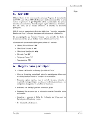 Curso Básico de SCI



                                                                                     Notas

5.      Método
El Curso Básico de SCI como todos los cursos del Programa de Capacitación
de OFDA-LAC utiliza el Método Interactivo de Enseñanza (MIE). En este
método se promueve la participación activa y permanente de quienes
necesitan conocimientos y habilidades para lograr determinado desempeño.
Por esta razón, en el método interactivo el aprendiz se denomina
participante.

El MIE contiene los siguientes elementos: Objetivos, Contenido, Interacción,
Realimentación y Evaluación, los cuales están íntimamente relacionados.

En un papelógrafo que llamamos Canasta serán anotados las dudas o
discusiones diferidas que, al final del Curso, deberán estar resueltas.

Los materiales que utilizará el participante durante el Curso son:
  •   Manual del Participante: MP
  •   Material de Referencia: MR
  •   Material de Distribución: MD
  •   Ejercicio Final: EF
  •   Tarjeta de Campo: TC
  •   Transparencia: TR


6.      Reglas para participar
  •   Asistir al 100% de las lecciones y ejercicios del Curso.

  •   Observar la debida puntualidad; todos los participantes deben estar
      presentes cuando el instructor comienza la presentación.

  •   Preguntar, opinar, aportar, pues el método favorece, estimula y
      requiere la participación pero respetando a los demás, escuchando a los
      compañeros para ganarse el derecho a ser escuchado.

  •   Contribuir con el trabajo personal al éxito del grupo.

  •   Responder las preguntas que se le formulen en relación con los temas
      presentados.

  •   Completar y entregar la Ficha de Evaluación del Curso por los
      Participantes al finalizar el evento.

  •   No fumar en la sala de clases.




Rev. 1-08                                     Introducción                                   MP 1–3
 