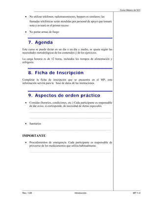 Curso Básico de SCI


  •   No utilizar teléfonos, radiotransmisores, beepers ni similares; las
      llamadas telefónicas serán atendidas por personal de apoyo que tomará
      nota y avisará en el primer receso.

  •   No portar armas de fuego


      7. Agenda
Este curso se puede dictar en un día o en día y medio, se ajusta según las
necesidades metodológicas de los contenidos y de los ejercicios.

La carga horaria es de 12 horas, incluidos los tiempos de alimentación y
refrigerio.


      8. Ficha de Inscripción
Completar la ficha de inscripción que se encuentra en el MP, esta
información servirá para la base de datos de las instituciones.



      9. Aspectos de orden práctico
  •   Comidas (horarios, condiciones, etc.) Cada participante es responsable
      de dar aviso, si corresponde, de necesidad de dietas especiales.
      ...........................................................................................................................................................................

      ...........................................................................................................................................................................


  •   Sanitarios
      ...........................................................................................................................................................................


IMPORTANTE
  •   Procedimientos de emergencia. Cada participante es responsable de
      proveerse de los medicamentos que utiliza habitualmente.
      ……………………………………………………………………………………………………………….




Rev. 1-08                                                                                           Introducción                                                                                MP 1–4
 