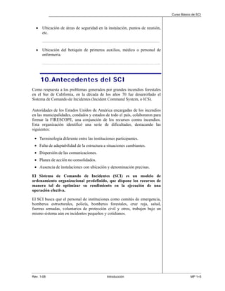 Curso Básico de SCI



  •   Ubicación de áreas de seguridad en la instalación, puntos de reunión,
      etc.
      ...........................................................................................................................................................................


  •   Ubicación del botiquín de primeros auxilios, médico o personal de
      enfermería.
      ………………………………………………………………………………………………………………...




      10. Antecedentes del SCI
Como respuesta a los problemas generados por grandes incendios forestales
en el Sur de California, en la década de los años 70 fue desarrollado el
Sistema de Comando de Incidentes (Incident Command System, o ICS).

Autoridades de los Estados Unidos de América encargadas de los incendios
en las municipalidades, condados y estados de todo el país, colaboraron para
formar la FIRESCOPE, una conjunción de los recursos contra incendios.
Esta organización identificó una serie de dificultades, destacando las
siguientes:

 • Terminología diferente entre las instituciones participantes.
 • Falta de adaptabilidad de la estructura a situaciones cambiantes.
 • Dispersión de las comunicaciones.
 • Planes de acción no consolidados.
 • Ausencia de instalaciones con ubicación y denominación precisas.

El Sistema de Comando de Incidentes (SCI) es un modelo de
ordenamiento organizacional predefinido, que dispone los recursos de
manera tal de optimizar su rendimiento en la ejecución de una
operación efectiva.

El SCI busca que el personal de instituciones como comités de emergencia,
bomberos estructurales, policía, bomberos forestales, cruz roja, salud,
fuerzas armadas, voluntarios de protección civil y otros, trabajen bajo un
mismo sistema aún en incidentes pequeños y cotidianos.




Rev. 1-08                                                                                           Introducción                                                                                MP 1–5
 
