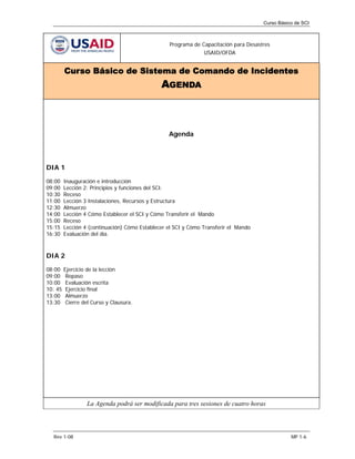Curso Básico de SCI



                                                  Programa de Capacitación para Desastres
                                                                USAID/OFDA


         Curso Básico de Sistema de Comando de Incidentes
                                               AGENDA



                                                  Agenda




DIA 1

08:00    Inauguración e introducción
09:00    Lección 2: Principios y funciones del SCI.
10:30    Receso
11:00    Lección 3 Instalaciones, Recursos y Estructura
12:30    Almuerzo
14:00    Lección 4 Cómo Establecer el SCI y Cómo Transferir el Mando
15:00    Receso
15:15    Lección 4 (continuación) Cómo Establecer el SCI y Cómo Transferir el Mando
16:30    Evaluación del día.



DIA 2

08:00    Ejercicio de la lección
09:00     Repaso
10:00     Evaluación escrita
10: 45    Ejercicio final
13:00     Almuerzo
13:30     Cierre del Curso y Clausura.




                  La Agenda podrá ser modificada para tres sesiones de cuatro horas




  Rev 1-08                                                                                       MP 1-6
 