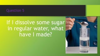 Question 5
If I dissolve some sugar
in regular water, what
have I made?
 