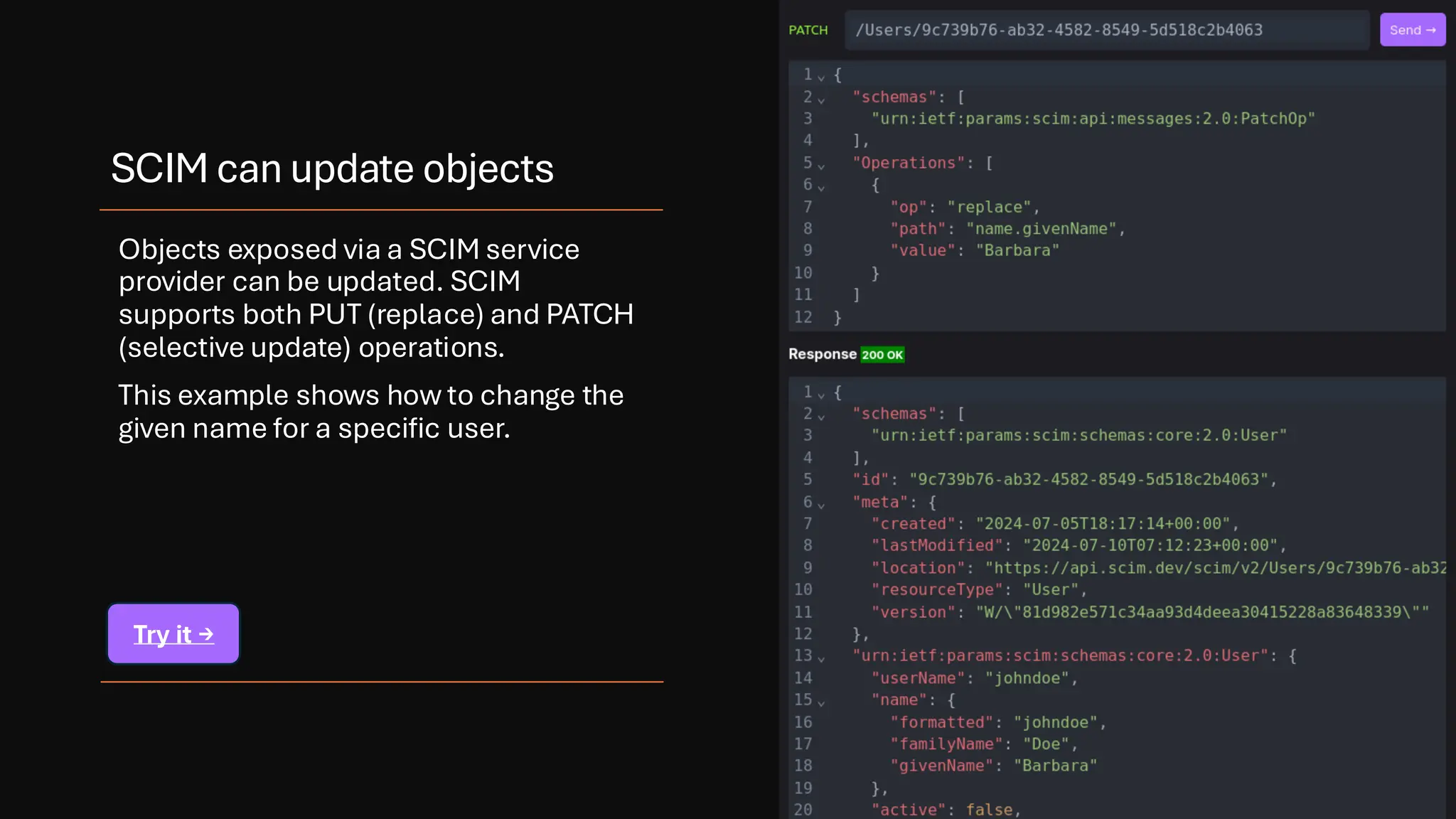SCIM can update objects
Objects exposed via a SCIM service
provider can be updated. SCIM
supports both PUT (replace) and PATCH
(selective update) operations.
This example shows how to change the
given name for a specific user.
Try it →
 