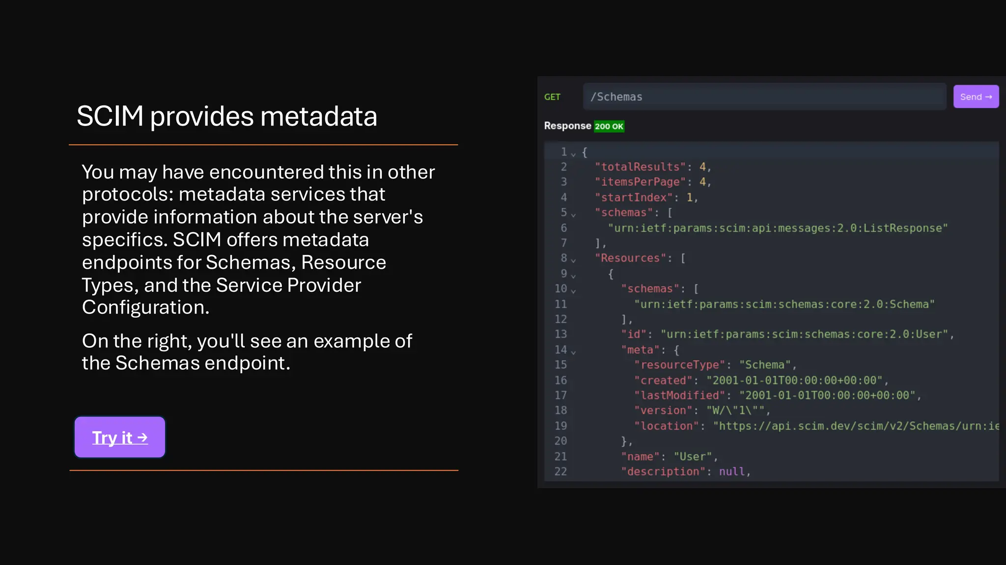 SCIM provides metadata
You may have encountered this in other
protocols: metadata services that
provide information about the server's
specifics. SCIM offers metadata
endpoints for Schemas, Resource
Types, and the Service Provider
Configuration.
On the right, you'll see an example of
the Schemas endpoint.
Try it →
 
