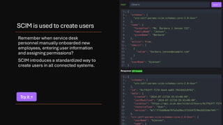 SCIM is used to create users
Remember when service desk
personnel manually onboarded new
employees, entering user information
and assigning permissions?
SCIM introduces a standardized way to
create users in all connected systems.
Try it →
 