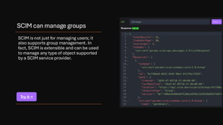 SCIM can manage groups
SCIM is not just for managing users; it
also supports group management. In
fact, SCIM is extensible and can be used
to manage any type of object supported
by a SCIM service provider.
Try it →
 